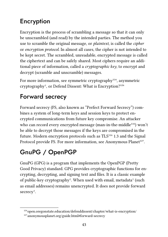 Encryption  Encryption is the process of scrambling a message so that it can only be unscrambled (and read) by the intended parties. The method you use to scramble the original message, or plaintext, i called the cipher or encryption protocol. In almost all cases, the cipher s not intended to be kept secret. The scrambled, unreadable, encrypted message is called the ciphertext and can be safely shared. Most ciphers require an addi- tional piece of information, called a cryptographic key, to encrypt and decrypt (scramble and unscramble) messages.  For more information, see symmetric cryptography"™, asymmetric cryptography’, o Defend Dissent: What is Encryption?"™*  Forward secrecy  Forward secrecy (FS, also known as “Perfect Forward Secrecy”) com- bines a system of long-term keys and session keys to protect en- crypted communications from future key compromise. An attacker who can record every encrypted message (man-in-the-middle") won’t be able to decrypt those messages if the keys are compromised in the future. Modern encryption protocols such as TLS" 1.3 and the Signal Protocol provide FS. For more information, see Anonymous Planet’”.  GnuPG / OpenPGP  GnuPG (GPG) is a program that implements the OpenPGP (Pretty Good Privacy) standard. GPG provides cryptographic functions for en- crypting, decrypting, and signing text and files. It is a classic example of public-key cryptography!. When used with email, metadata (such as email addresses) remains unencrypted. It does not provide forward secrecy’.  5open oregonstate educationdefenddissent/chapter/what-is-encryption, “anonymousplanet org/guide html¢forward-secrecy  a3 